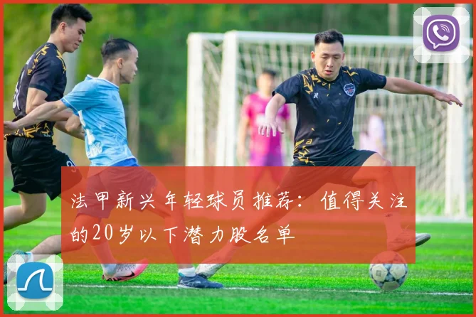 法甲新兴年轻球员推荐：值得关注的20岁以下潜力股名单