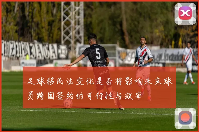 足球移民法变化是否将影响未来球员跨国签约的可行性与效率